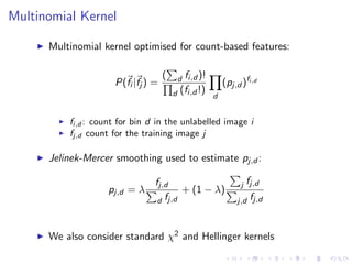 Multinomial Kernel
Multinomial kernel optimised for count-based features:
P(fi |fj ) =
( d fi,d )!
d (fi,d !)
d
(pj,d )fi,d
fi,d : count for bin d in the unlabelled image i
fj,d count for the training image j
Jelinek-Mercer smoothing used to estimate pj,d :
pj,d = λ
fj,d
d fj,d
+ (1 − λ)
j fj,d
j,d fj,d
We also consider standard χ2 and Hellinger kernels
 