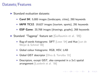 Datasets/Features
Standard evaluation datasets:
Corel 5K: 5,000 images (landscapes, cities), 260 keywords
IAPR TC12: 19,627 images (tourism, sports), 291 keywords
ESP Game: 20,768 images (drawings, graphs), 268 keywords
Standard “Tagprop” feature set [Guillaumin et al. ’09]:
Bag-of-words histograms: SIFT [Lowe ’04] and Hue [van de
Weijer & Schmid ’06]
Global colour histograms: RGB, HSV, LAB
Global GIST descriptor [Oliva & Torralba ’01]
Descriptors, except GIST, also computed in a 3x1 spatial
arrangement [Lazebnik et al. ’06]
 