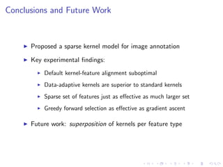 Conclusions and Future Work
Proposed a sparse kernel model for image annotation
Key experimental ﬁndings:
Default kernel-feature alignment suboptimal
Data-adaptive kernels are superior to standard kernels
Sparse set of features just as eﬀective as much larger set
Greedy forward selection as eﬀective as gradient ascent
Future work: superposition of kernels per feature type
 