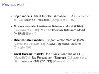 Previous work
Topic models: latent Dirichlet allocation (LDA) [Barnard et
al. ’03], Machine Translation [Duygulu et al. ’02]
Mixture models: Continuous Relevance Model (CRM)
[Lavrenko et al. ’03], Multiple Bernoulli Relevance Model
(MBRM) [Feng ’04]
Discriminative models: Support Vector Machine (SVM)
[Verma and Jahawar ’13], Passive Aggressive Classiﬁer
[Grangier ’08]
Local learning models: Joint Equal Contribution (JEC)
[Makadia’08], Tag Propagation (Tagprop) [Guillaumin et al.
’09], Two-pass KNN (2PKNN) [Verma et al. ’12]
 