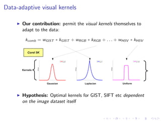 Data-adaptive visual kernels
Our contribution: permit the visual kernels themselves to
adapt to the data:
Kernels
x
GG(x;p)
p =1
x
GG(x;p)
p =15
x
GG(x;p)
p =2
Laplacian UniformGaussian
Corel 5K
Hypothesis: Optimal kernels for GIST, SIFT etc dependent
on the image dataset itself
 