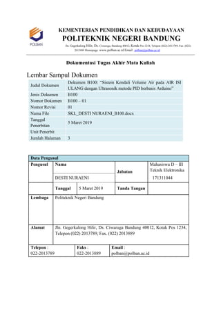 KEMENTERIAN PENDIDIKAN DAN KEBUDAYAAN
POLITEKNIK NEGERI BANDUNG
Jln. Gegerkalong Hilir, Ds. Ciwaruga, Bandung 40012, Kotak Pos 1234, Telepon (022) 2013789, Fax. (022)
2013889 Homepage :www.polban.ac.id Email : polban@polban.ac.id
Dokumentasi Tugas Akhir Mata Kuliah
Lembar Sampul Dokumen
Judul Dokumen
Dokumen B100: “Sistem Kendali Volume Air pada AIR ISI
ULANG dengan Ultrasonik metode PID berbasis Arduino”
Jenis Dokumen B100
Nomor Dokumen B100 – 01
Nomor Revisi 01
Nama File SKL_DESTI NURAENI_B100.docx
Tanggal
Penerbitan
5 Maret 2019
Unit Penerbit
Jumlah Halaman 3
Data Pengusul
Pengusul Nama
Jabatan
Mahasiswa D – III
Teknik Elektronika
DESTI NURAENI 171311044
Tanggal 5 Maret 2019 Tanda Tangan
Lembaga Politeknik Negeri Bandung
Alamat Jln. Gegerkalong Hilir, Ds. Ciwaruga Bandung 40012, Kotak Pos 1234,
Telepon (022) 2013789, Fax. (022) 2013889
Telepon :
022-2013789
Faks :
022-2013889
Email :
polban@polban.ac.id
 