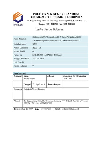 POLITEKNIK NEGERI BANDUNG
PROGRAM STUDI TEKNIK ELEKTRONIKA
Jln. Gegerkalong Hilir, Ds. Ciwaruga Bandung 40012, Kotak Pos 1234,
Telepon (022) 2013789, Fax. (022) 2013889
Lembar Sampul Dokumen
Judul Dokumen
Dokumen B200: “Sistem Kendali Volume Air pada AIR ISI
ULANG dengan Ultrasonic metode PID berbasis Arduino”
Jenis Dokumen B200
Nomor Dokumen B200 – 01
Nomor Revisi 01
Nama File SKL_DESTI NURAENI_B100.docx
Tanggal Penerbitan 23 April 2019
Unit Penerbit
Jumlah Halaman 9
Data Pengusul
Pengusul Nama Jabatan Mahasiswa D3 Elektronika
Desti Nuraeni 171311044
Tanggal 23 April 2019 Tanda Tangan
Lembaga Politeknik Negeri Bandung
Alamat Jln. Gegerkalong Hilir, Ds. Ciwaruga Bandung 40012, Kotak Pos 1234, Telepon
(022) 2013789, Fax. (022) 2013889
Telepon : 022-2013789 Faks : 022-2013889 Email : polban@polban.ac.id
 