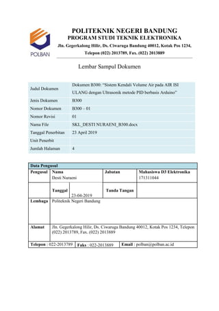POLITEKNIK NEGERI BANDUNG
PROGRAM STUDI TEKNIK ELEKTRONIKA
Jln. Gegerkalong Hilir, Ds. Ciwaruga Bandung 40012, Kotak Pos 1234,
Telepon (022) 2013789, Fax. (022) 2013889
Lembar Sampul Dokumen
Judul Dokumen
Dokumen B300: “Sistem Kendali Volume Air pada AIR ISI
ULANG dengan Ultrasonik metode PID berbasis Arduino”
Jenis Dokumen B300
Nomor Dokumen B300 – 01
Nomor Revisi 01
Nama File SKL_DESTI NURAENI_B300.docx
Tanggal Penerbitan 23 April 2019
Unit Penerbit
Jumlah Halaman 4
Data Pengusul
Pengusul Nama Jabatan Mahasiswa D3 Elektronika
Desti Nuraeni 171311044
Tanggal
23-04-2019
Tanda Tangan
Lembaga Politeknik Negeri Bandung
Alamat Jln. Gegerkalong Hilir, Ds. Ciwaruga Bandung 40012, Kotak Pos 1234, Telepon
(022) 2013789, Fax. (022) 2013889
Telepon : 022-2013789 Faks : 022-2013889 Email : polban@polban.ac.id
 