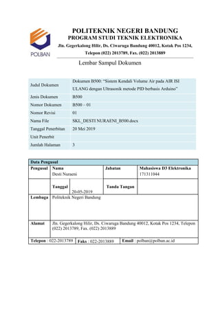 POLITEKNIK NEGERI BANDUNG
PROGRAM STUDI TEKNIK ELEKTRONIKA
Jln. Gegerkalong Hilir, Ds. Ciwaruga Bandung 40012, Kotak Pos 1234,
Telepon (022) 2013789, Fax. (022) 2013889
Lembar Sampul Dokumen
Judul Dokumen
Dokumen B500: “Sistem Kendali Volume Air pada AIR ISI
ULANG dengan Ultrasonik metode PID berbasis Arduino”
Jenis Dokumen B500
Nomor Dokumen B500 – 01
Nomor Revisi 01
Nama File SKL_DESTI NURAENI_B500.docx
Tanggal Penerbitan 20 Mei 2019
Unit Penerbit
Jumlah Halaman 3
Data Pengusul
Pengusul Nama Jabatan Mahasiswa D3 Elektronika
Desti Nuraeni 171311044
Tanggal
20-05-2019
Tanda Tangan
Lembaga Politeknik Negeri Bandung
Alamat Jln. Gegerkalong Hilir, Ds. Ciwaruga Bandung 40012, Kotak Pos 1234, Telepon
(022) 2013789, Fax. (022) 2013889
Telepon : 022-2013789 Faks : 022-2013889 Email : polban@polban.ac.id
 