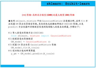 sklearn: Scikit-learn
(四)聚類-高斯混合模型(GMM)的最大期望(EM)聚類
★使用 sklearn. mixture 中的 GaussianMixture 去建構分群,並用 fit 方
法依據 EM 算法估算模型參數,...