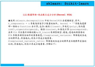 sklearn: Scikit-learn
(五)數據降維-核函數主成分分析(Kernel PCA)
★使用 sklearn.decomposition 中的 KernelPCA 去建構模型.其中,
n_components = n 參數為保留...