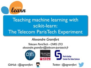 Teaching machine learning with
scikit-learn:
The Telecom ParisTech Experiment
Alexandre Gramfort
Telecom ParisTech - CNRS LTCI
alexandre.gramfort@telecom-paristech.fr
GitHub : @agramfort Twitter : @agramfort
 
