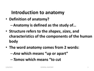 2/20/2023 1
GENERAL ANATOMY
Introduction to anatomy
• Definition of anatomy?
–Anatomy is defined as the study of…
• Structure refers to the shapes, sizes, and
characteristics of the components of the human
body
• The word anatomy comes from 2 words:
–Ana which means “up or apart”
–Tomos which means “to cut
 