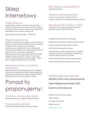 Sklep
internetowy
Projekt Graficzny
Projekt graficzny wykonany na bazie ustaleń kolorystyki i
rodzaju, dostosowana do wersji mobilnej, w trzech wersjach
do wyboru. Statyczna wersja w formacie JPG, dostarczona w
wersji elektronicznej na ustalony adres e-mail.
Wpłata zaliczki na poczet projektu – 1000 zł netto.
Programowanie strony
Projekt funkcjonalności serwisu zgodny z wzorcem zalando.pl,
przystosowany do działalności (ubranka i buty oraz akcesoria
dla dzieci 9-13 lat) – przygotowany pod kątem
pozycjonowania, responsywności, oraz na podbudowie
panelu administracyjnego CMS. (możliwość aktualizacji oraz
rozbudowy strony w wytyczonych kategoriach i
podkategoriach serwisu). Technologia wykonania Autorskie
oprogramowanie na bazie PHP, MySQL, CSS, javascript,
JQuery. Indywidualny projekt mechanizmu sklepu - 5000 zł
netto + dodatkowe dogodności na zamówienie.
Zamieszczenie strony na adresie
docelowym
Wyznaczony serwer zostanie przygotowany pod względem
technicznym na przyjęcie strony sklepu internetowego oraz
dopasowanie parametrów bazy danych MySQL. Potrzebne
będą parametry serwera oraz dostęp FTP i MySQL.
Ponad to
proponujemy:
Promocja – Nowoczesne media
Kampanie reklamowe w mediach społecznościowych
Projektowanie graficzne
Nowoczesne projekty według najnowszych trendów
Identyfikacja wizualna dla firm
Marketing internetowy
Desktop publishing (reklama
drukowana dla Twojej firmy)
Projekty do druku DTP w ramach identyfikacji wizualnej firm
Wizualizacje 3D, Ilustracje i Video
Nowoczesne technologie lepsza jakość wykonania,
profesjonalne prezentacje multimedialne
Profesjonalny Sklep internetowy to najlepsze
Rozwiązanie, aby usprawnić i zwiększyć sprzedaż. Handel
internetowy obecnie bardzo szybko się rozwija.
W INFOTECH Information & Technology
tworzymy sklepy prawidłowo przygotowane pod kątem
pozycjonowania jak i ich wyświetlania w urządzeniach
mobilnych takich jak tablet czy komórka.
Stworzymy dla Państwa skuteczne rozwiązanie dzięki
którym odniesiecie Państwo sukces w ecommerce.
NOWOCZESNE TECHNOLOGIE
Mobilne strony www (responsywne)
Optymalizacja pod kątem SEO
Systemy informatyczne
INFOTECH Information & Technology
+48 791 350 090
Ul. Czajewicza 5/7 lok 24
05-500, Piaseczno
www.infotech.com.pl
 