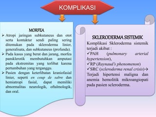 KOMPLIKASI
MORFEA
 Atropi jaringan subkutaneus dan otot
serta kontaktur sendi paling sering
ditemukan pada skleroderma linier,
generalisata, dan subkutaneus (profunda).
 Pada kasus yang berat dan jarang, morfea
pansklerotik membutuhkan amputasi
pada ekstremitas yang terlibat karena
pertumbuhan yang terganggu.
 Pasien dengan keterlibatan kraniofasial
linier, seperti en coup de sabre dan
hemiatropi fasial, dapat memiliki
abnormalitas neurologik, oftalmologik,
dan oral.
SKLERODERMASISTEMIK
Komplikasi Skleroderma sistemik
terjadi akibat :
PAH (pulmonary arterial
hypertension),
RP (Raynaud’s phenomenon)
SRC (scleroderma renal crisis)→
Terjadi hipertensi maligna dan
anemia hemolitik mikroangiopati
pada pasien scleroderma.
 