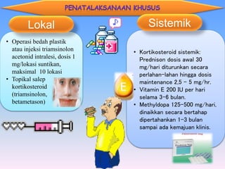 • Operasi bedah plastik
atau injeksi triamsinolon
acetonid intralesi, dosis 1
mg/lokasi suntikan,
maksimal 10 lokasi
• Topikal salep
kortikosteroid
(triamsinolon,
betametason)
Lokal
• Kortikosteroid sistemik:
Prednison dosis awal 30
mg/hari diturunkan secara
perlahan-lahan hingga dosis
maintenance 2,5 – 5 mg/hr.
• Vitamin E 200 IU per hari
selama 3-6 bulan.
• Methyldopa 125-500 mg/hari,
dinaikkan secara bertahap
dipertahankan 1-3 bulan
sampai ada kemajuan klinis.
Sistemik
 