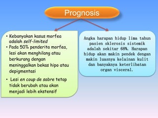 Prognosis
Angka harapan hidup lima tahun
pasien sklerosis sistemik
adalah sekitar 68%. Harapan
hidup akan makin pendek dengan
makin luasnya kelainan kulit
dan banyaknya keterlibatan
organ visceral.
• Kebanyakan kasus morfea
adalah self-limited
• Pada 50% penderita morfea,
lesi akan menghilang atau
berkurang dengan
meninggalkan bekas hipo atau
depigmentasi
• Lesi en coup de sabre tetap
tidak berubah atau akan
menjadi lebih ekstensif
 