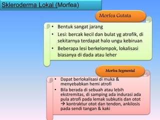 • Bentuk sangat jarang
• Lesi: bercak kecil dan bulat yg atrofik, di
sekitarnya terdapat halo ungu kebiruan
• Beberapa lesi berkelompok, lokalisasi
biasanya di dada atau leher
Morfea Gutata
Skleroderma Lokal (Morfea)
• Dapat berlokalisasi di muka &
menyebabkan hemi atrofi
• Bila berada di sebuah atau lebih
ekstremitas, di samping ada indurasi ada
pula atrofi pada lemak subkutis dan otot
 kontraktur otot dan tendon, ankilosis
pada sendi tangan & kaki
Morfea Segmental
 