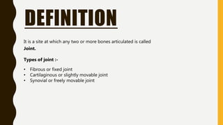 DEFINITION
It is a site at which any two or more bones articulated is called
Joint.
Types of joint :-
• Fibrous or fixed joint
• Cartilaginous or slightly movable joint
• Synovial or freely movable joint
 