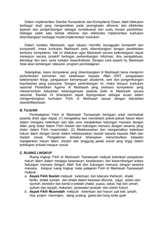 Dalam implementasi Standar Kompetensi dan Kompetensi Dasar, telah dilakukan
berbagai studi yang mengarahkan pada peningkatan efisiensi dan efektivitas
layanan dan pengembangan sebagai konsekuensi dari suatu inovasi pendidikan.
Sebagai salah satu bentuk efisiensi dan efektivitas implementasi kurikulum
dikembangkan berbagai model implementasi kurikulum.
Dalam konteks Madrasah, agar lulusan memiliki keunggulan kompetitif dan
komparatif, maka kurikulum Madrasah perlu dikembangkan dengan pendekatan
berbasis kompetensi. Hal ini dilakukan agar Madrasah secara kelembagaan dapat
merespon secara proaktif berbagai perkembangan informasi, ilmu pengetahuan,
teknologi dan seni, serta tuntutan desentralisasi. Dengan cara seperti itu, Madrasah
tidak akan kehilangan relevansi program pembelajaran.
Selanjutnya, basis kompetensi yang dikembangkan di Madrasah harus menjamin
pertumbuhan keimanan dan ketakwaan kepada Allah SWT, penguasaan
keterampilan hidup, penguasaan kemampuan akademik, seni dan pengembangan
kepribadian yang paripurna. Dengan pertimbangan ini, maka disusun kurikulum
nasional Pendidikan Agama di Madrasah yang berbasis kompetensi yang
mencerminkan kebutuhan keberagamaan peserta didik di Madrasah secara
nasional. Standar ini diharapkan dapat dipergunakan sebagai acuan dalam
mengembangkan kurikulum Fikih di Madrasah sesuai dengan kebutuhan
daerah/Madrasah.
B. TUJUAN
Pembelajaran Fikih di Madrasah Tsanawiyah bertujuan untuk membekali
peserta didik agar dapat: (1) mengetahui dan memahami pokok-pokok hukum Islam
dalam mengatur ketentuan dan tata cara menjalankan hubungan manusia dengan
Allah yang diatur dalam Fikih ibadah dan hubungan manusia dengan sesama yang
diatur dalam Fikih muammalah. (2) Melaksanakan dan mengamalkan ketentuan
hukum Islam dengan benar dalam melaksanakan ibadah kepada kepada Allah dan
ibadah sosial. Pengalaman tersebut diharapkan menumbuhkan ketaatan
menjalankan hukum Islam, disiplin dan tanggung jawab sosial yang tinggi dalam
kehidupan pribadi maupun sosial.
C. RUANG LINGKUP
Ruang lingkup Fikih di Madrasah Tsanawiyah meliputi ketentuan pengaturan
hukum Islam dalam menjaga keserasian, keselarasan, dan keseimbangan antara
hubungan manusia dengan Allah Swt dan hubungan manusia dengan sesama
manusia. Adapun ruang lingkup mata pelajaran Fikih di Madrasah Tsanawiyah
meliputi :
a. Aspek Fikih Ibadah melipuiti : ketentuan dan tatacara thaharah, shalat
fardlu, shalat sunnah, dan shalat dalam keadaan dlorurat, sujud, adzan dan
iqomah, berdzikir dan berdo’a setelah shalat, puasa, zakat, haji dan umrah,
qurban dan aqiqah, makanan, perawatan jenazah dan ziarah kubur)
b. Aspek Fikih Muamalah melipuiti : ketentuan dan hukum jual beli, qiradh,
riba, pinjam meminjam, utang piutang, gadai dan borg serta upah
 