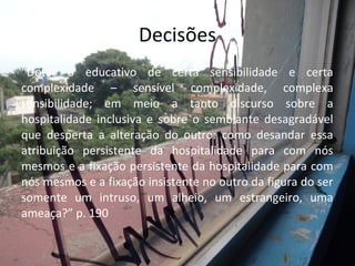 “Dotar o educativo de certa sensibilidade e certa
complexidade – sensível complexidade, complexa
sensibilidade; em meio a tanto discurso sobre a
hospitalidade inclusiva e sobre o semblante desagradável
que desperta a alteração do outro: como desandar essa
atribuição persistente da hospitalidade para com nós
mesmos e a fixação persistente da hospitalidade para com
nós mesmos e a fixação insistente no outro da figura do ser
somente um intruso, um alheio, um estrangeiro, uma
ameaça?” p. 190
Decisões
 