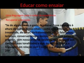 “Se de algum modo o gesto de educar fosse colocado à
altura de outros gestos vitais – como o da amizade, da
irmandade, do amor, da fraternidade, etc. – falaríamos,
leríamos, conversaríamos e escreveríamos com palavras
próprias, com nossa próprias palavras, com essa voz que
confessa suas tonalidades e que, ao fazê-lo, coloca a
linguagem em relação com o corpo que o pronuncia.” p.
200
Recuperar a narração
Uma linguagem para o saber da experiência
Educar como ensaiar
 