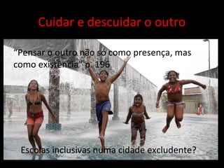 Escolas inclusivas numa cidade excludente?
“Pensar o outro não só como presença, mas
como existência” p. 196
Cuidar e descuidar o outro
 