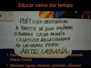 Ensinar ao mesmo tempo em que se aprende
(Paulo Freire)
Oferecer signos, mostrar, assinalar, oferecer
Educar como dar tempo
 