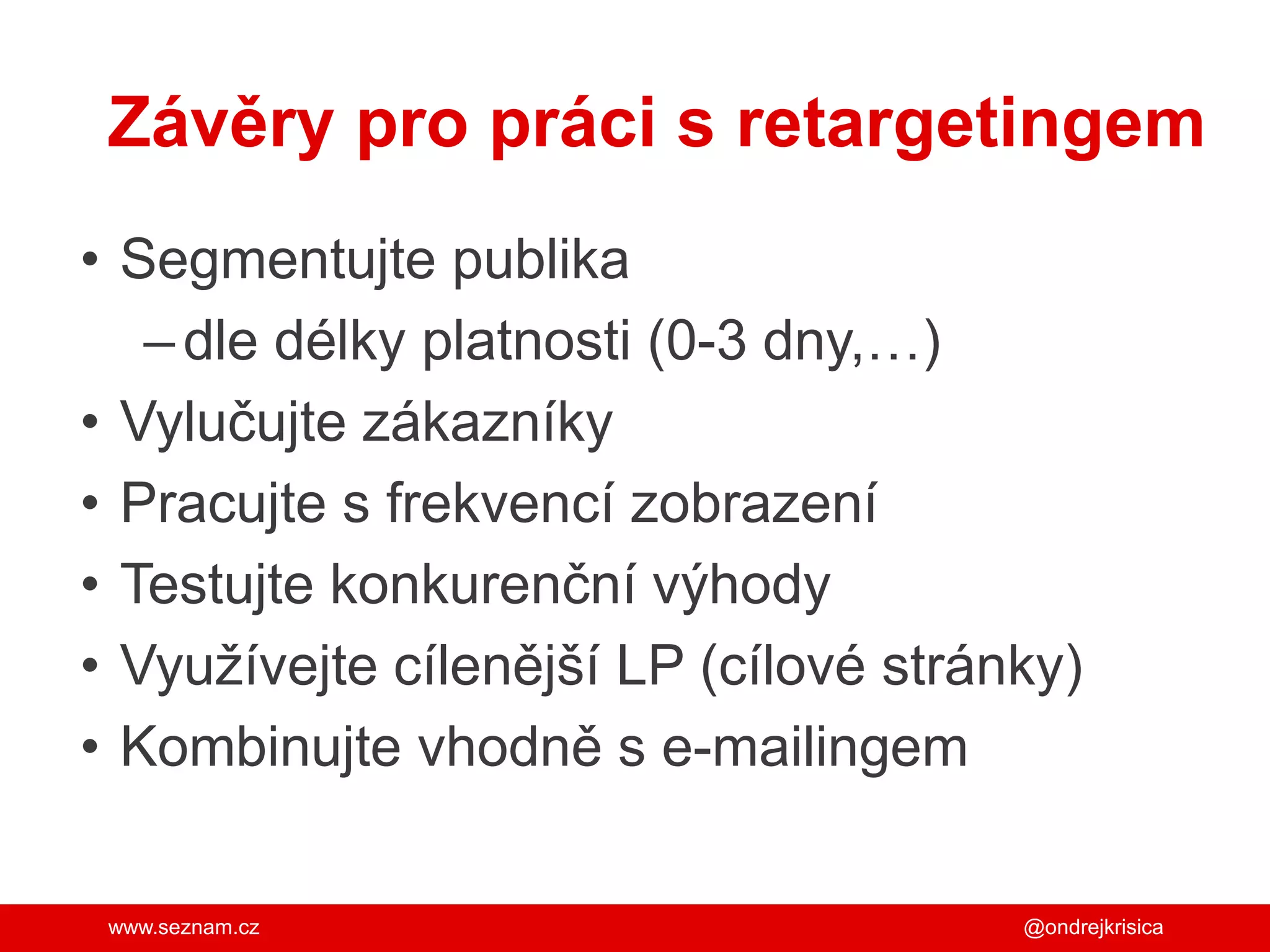 www.seznam.cz
Závěry pro práci s retargetingem
• Segmentujte publika
–dle délky platnosti (0-3 dny,…)
• Vylučujte zákazníky
• Pracujte s frekvencí zobrazení
• Testujte konkurenční výhody
• Využívejte cílenější LP (cílové stránky)
• Kombinujte vhodně s e-mailingem
@ondrejkrisica
 