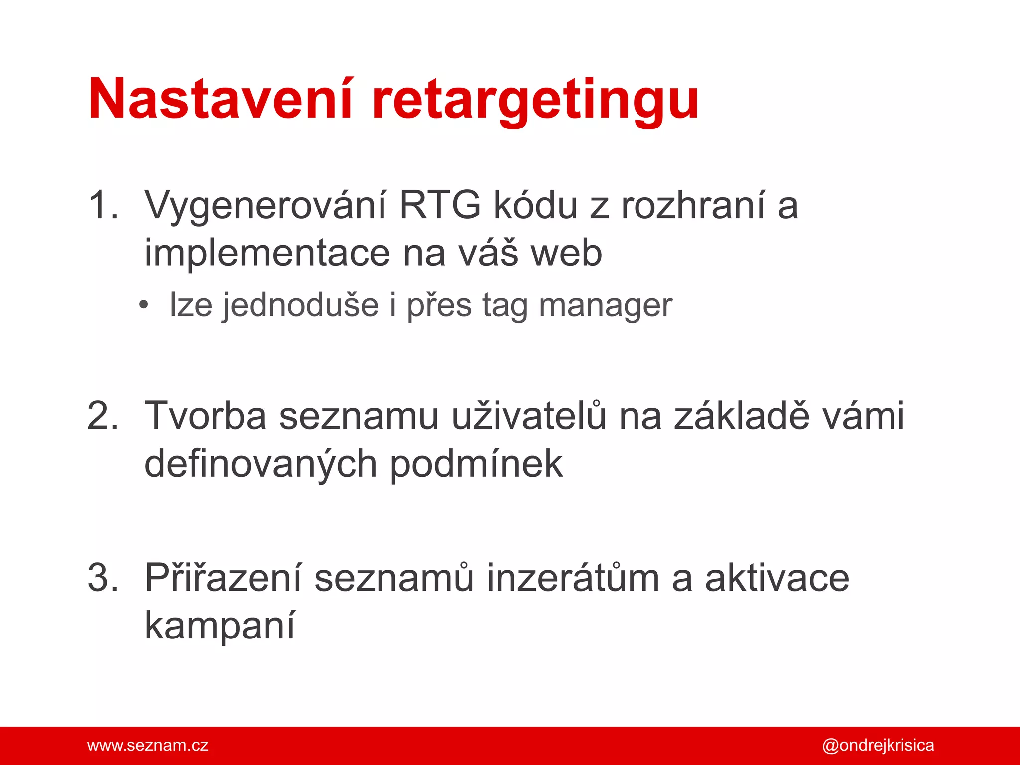 www.seznam.cz
Nastavení retargetingu
1. Vygenerování RTG kódu z rozhraní a
implementace na váš web
• lze jednoduše i přes tag manager
2. Tvorba seznamu uživatelů na základě vámi
definovaných podmínek
3. Přiřazení seznamů inzerátům a aktivace
kampaní
@ondrejkrisica
 