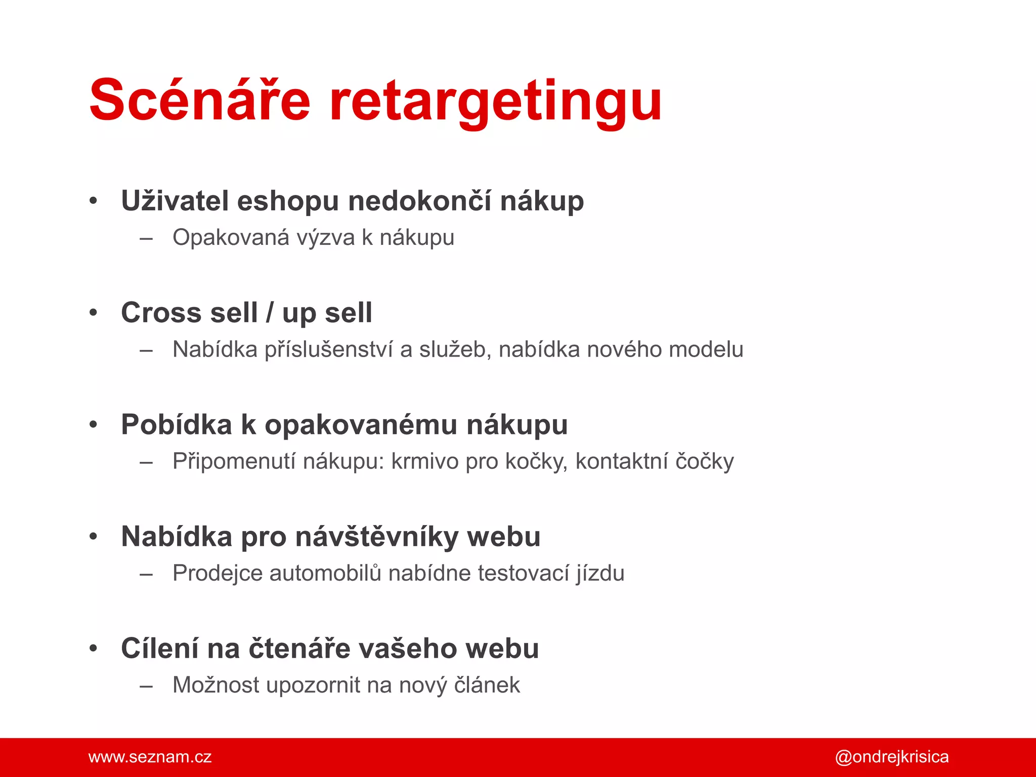www.seznam.cz
Scénáře retargetingu
• Uživatel eshopu nedokončí nákup
– Opakovaná výzva k nákupu
• Cross sell / up sell
– Nabídka příslušenství a služeb, nabídka nového modelu
• Pobídka k opakovanému nákupu
– Připomenutí nákupu: krmivo pro kočky, kontaktní čočky
• Nabídka pro návštěvníky webu
– Prodejce automobilů nabídne testovací jízdu
• Cílení na čtenáře vašeho webu
– Možnost upozornit na nový článek
@ondrejkrisica
 