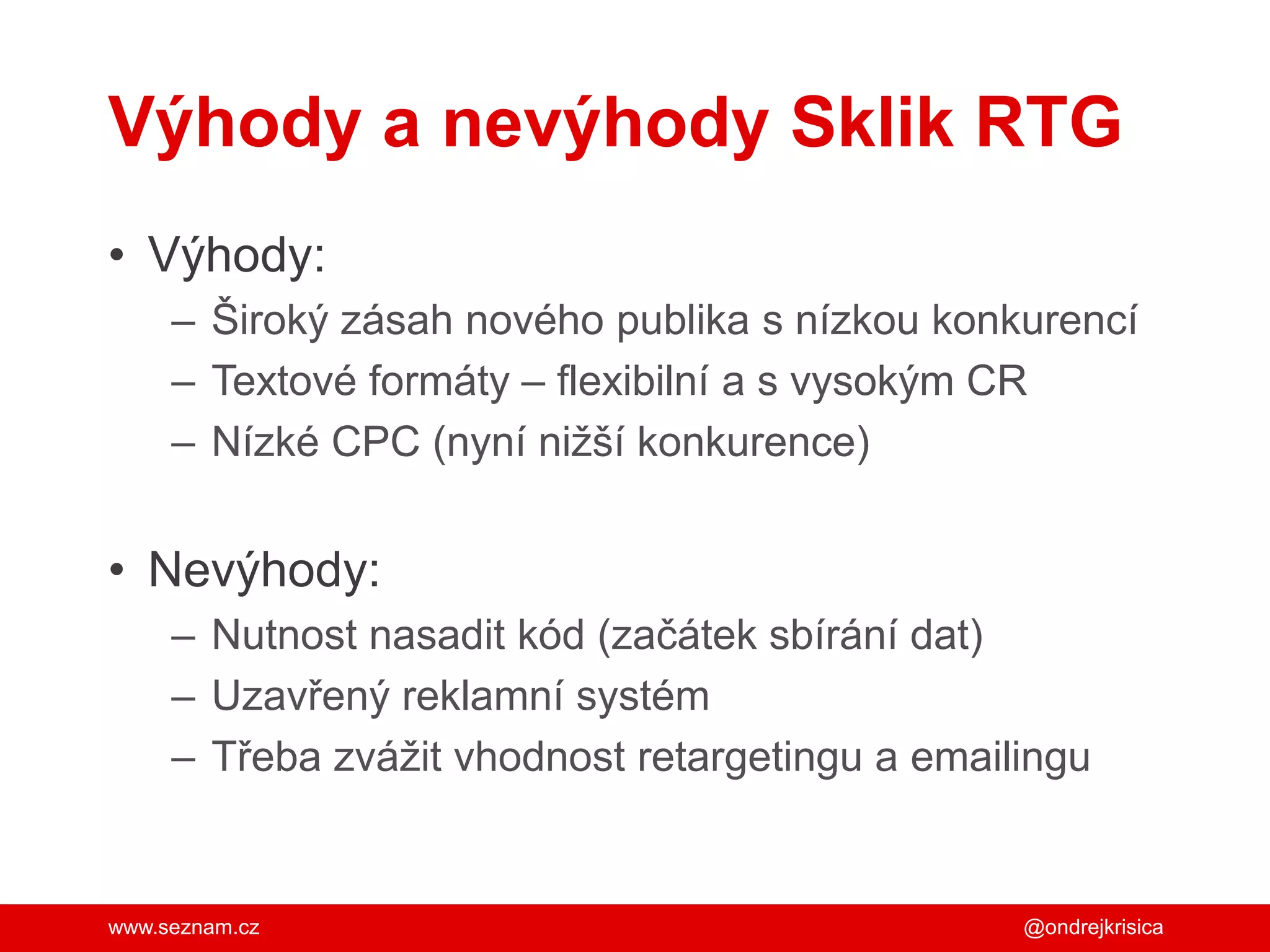 www.seznam.cz
Výhody a nevýhody Sklik RTG
• Výhody:
– Široký zásah nového publika s nízkou konkurencí
– Textové formáty – flexibilní a s vysokým CR
– Nízké CPC (nyní nižší konkurence)
• Nevýhody:
– Nutnost nasadit kód (začátek sbírání dat)
– Uzavřený reklamní systém
– Třeba zvážit vhodnost retargetingu a emailingu
@ondrejkrisica
 