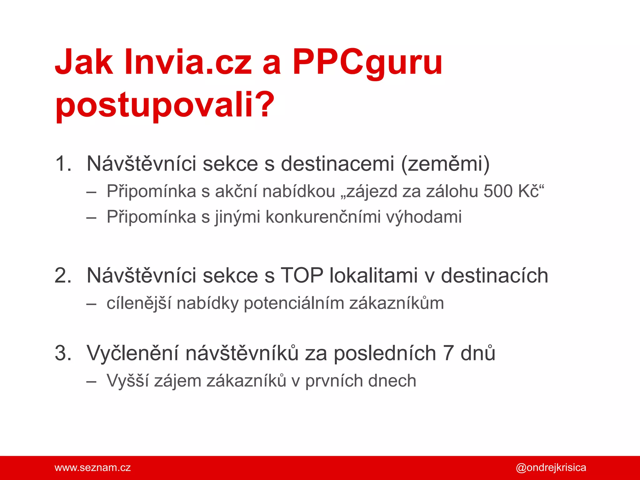 www.seznam.cz
Jak Invia.cz a PPCguru
postupovali?
1. Návštěvníci sekce s destinacemi (zeměmi)
– Připomínka s akční nabídkou „zájezd za zálohu 500 Kč“
– Připomínka s jinými konkurenčními výhodami
2. Návštěvníci sekce s TOP lokalitami v destinacích
– cílenější nabídky potenciálním zákazníkům
3. Vyčlenění návštěvníků za posledních 7 dnů
– Vyšší zájem zákazníků v prvních dnech
@ondrejkrisica
 