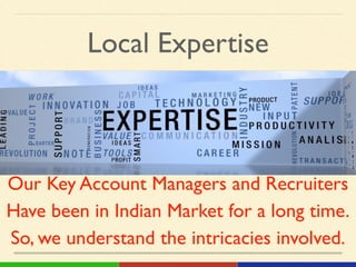 Local Expertise
Our Key Account Managers and Recruiters!
Have been in Indian Market for a long time.!
So, we understand the intricacies involved.
 