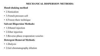 MECHANICAL DISPERSION METHODS:
Hand-shaking method
• 2.Sonication
• 3.French pressure cell
• 4.Freeze-thaw technique
Solvent Dispersion Methods:
• 1.Ethanol injection
• 2.Ether injection
• 3.Reverse phase evaporation vesicles
Detergent Removal Methods:
• 1.Dialysis
• 2.Gel chromatography dilution
 