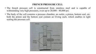 FRENCH PRESSURE CELL
• The french pressure cell is constructed from stainless steel and is capable of
withstanding very high pressures, even up to 20,000 - 40,000 psi.
• The body of the cell contains a pressure chamber, an outlet, a piston, bottom seal, etc.
both the piston and the bottom seal contain an O-ring each, which enables in tight
sealing the pressure cell.
 
