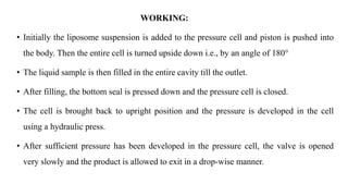 WORKING:
• Initially the liposome suspension is added to the pressure cell and piston is pushed into
the body. Then the entire cell is turned upside down i.e., by an angle of 180°
• The liquid sample is then filled in the entire cavity till the outlet.
• After filling, the bottom seal is pressed down and the pressure cell is closed.
• The cell is brought back to upright position and the pressure is developed in the cell
using a hydraulic press.
• After sufficient pressure has been developed in the pressure cell, the valve is opened
very slowly and the product is allowed to exit in a drop-wise manner.
 