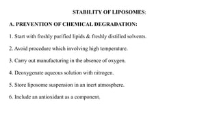 STABILITY OF LIPOSOMES:
A. PREVENTION OF CHEMICAL DEGRADATION:
1. Start with freshly purified lipids & freshly distilled solvents.
2. Avoid procedure which involving high temperature.
3. Carry out manufacturing in the absence of oxygen.
4. Deoxygenate aqueous solution with nitrogen.
5. Store liposome suspension in an inert atmosphere.
6. Include an antioxidant as a component.
 
