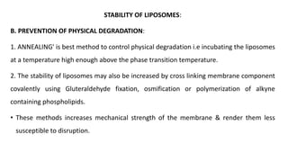 STABILITY OF LIPOSOMES:
B. PREVENTION OF PHYSICAL DEGRADATION:
1. ANNEALING' is best method to control physical degradation i.e incubating the liposomes
at a temperature high enough above the phase transition temperature.
2. The stability of liposomes may also be increased by cross linking membrane component
covalently using Gluteraldehyde fixation, osmification or polymerization of alkyne
containing phospholipids.
• These methods increases mechanical strength of the membrane & render them less
susceptible to disruption.
 