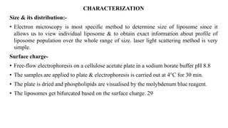 CHARACTERIZATION
Size & its distribution:-
• Electron microscopy is most specific method to determine size of liposome since it
allows us to view individual liposome & to obtain exact information about profile of
liposome population over the whole range of size. laser light scattering method is very
simple.
Surface charge-
• Free-flow electrophoresis on a cellulose acetate plate in a sodium borate buffer pH 8.8
• The samples are applied to plate & electrophoresis is carried out at 4°C for 30 min.
• The plate is dried and phospholipids are visualised by the molybdenum blue reagent.
• The liposomes get bifurcated based on the surface charge. 29
 