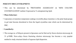 PERCENT DRUG ENTRAPMENT-
• This can be determined by 'PROTAMINE AGGREGATE' & 'MINI COLUMN
CENTRIFUGATION' method. Expressed as % entrapment/mg lipid.
• Phase behaviour-
• Liposomes at transition temperature undergo reversible phase transition i.e the polar head groups
in gel state become disordered to form the liquid crystalline state which can be determined by
DSC.
• Lamellarity-
• The average no. of bilayers present in liposomes can be find out by freeze electron microscopy &
31 p-NMR. Now-a-days freeze fracturing electron microscopy has become a very popular
method to study structural details of aqueous lipid dispersion.
 