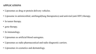 APPLICATIONS
• Liposomes as drug or protein delivery vehicles.
• Liposome in antimicrobial, antifungal(lung therapeutics) and antiviral (anti HIV) therapy.
• In tumor therapy.
• gene therapy.
• In immunology.
• Liposomes as artificial blood surrogates.
• Liposomes as radio pharmaceutical and radio diagnostic carriers.
• Liposomes in cosmetics and dermatology.
 
