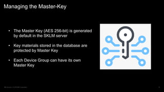 IBM Security / © 2019 IBM Corporation 24
Managing the Master-Key
• The Master Key (AES 256-bit) is generated
by default in the SKLM server
• Key materials stored in the database are
protected by Master Key
• Each Device Group can have its own
Master Key
 