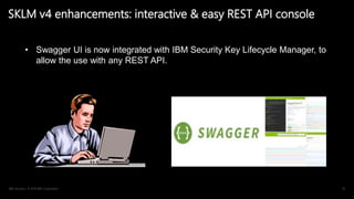 IBM Security / © 2019 IBM Corporation 42
SKLM v4 enhancements: interactive & easy REST API console
• Swagger UI is now integrated with IBM Security Key Lifecycle Manager, to
allow the use with any REST API.
 