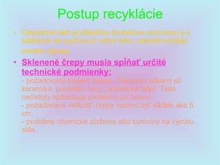 Postup recyklácie   Odpadové sklo je dôležitou druhotnou surovinou a v sklárstve sa využíva už veľmi dlho, pretože prináša mnohé výhody   Sklenené črepy musia spĺňať určité technické podmienky: - požadovaný stupeň čistoty. Takýmito látkami sú keramika, porcelán, kovy, organické látky. Tieto nečistoty spôsobujú problémy pri tavení. - požadovanú veľkosť, črepy nesmú byť väčšie ako 5 cm. - podobné chemické zloženie ako suroviny na výrobu skla. 