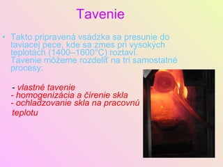 Tavenie Takto pripravená vsádzka sa presunie do taviacej pece, kde sa zmes pri vysokých teplotách (1400–1600°C) roztaví. Tavenie môžeme rozdeliť na tri samostatné procesy: -  vlastné tavenie - homogenizácia a čírenie skla - ochladzovanie skla na pracovnú teplotu 