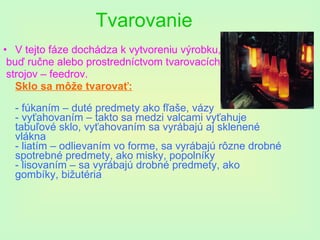 Tvarovanie V tejto fáze dochádza k vytvoreniu výrobku, buď ručne alebo prostredníctvom tvarovacích  strojov – feedrov.  Sklo sa môže tvarovať: - fúkaním – duté predmety ako fľaše, vázy  - vyťahovaním – takto sa medzi valcami vyťahuje tabuľové sklo, vyťahovaním sa vyrábajú aj sklenené vlákna - liatím – odlievaním vo forme, sa vyrábajú rôzne drobné spotrebné predmety, ako misky, popolníky - lisovaním – sa vyrábajú drobné predmety, ako gombíky, bižutéria  