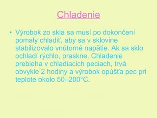 Chladenie Výrobok zo skla sa musí po dokončení pomaly chladiť, aby sa v sklovine stabilizovalo vnútorné napätie. Ak sa sklo ochladí rýchlo, praskne. Chladenie prebieha v chladiacich peciach, trvá obvykle 2 hodiny a výrobok opúšťa pec pri teplote okolo 50–200°C.  