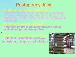 Postup recyklácie Zušľachťovanie alebo rafinovanie Táto fáza zahŕňa posledné úpravy a dekoráciu výrobkov. Vychladnutý výrobok sa môže zdobiť brúsením, rezaním, rytím, leptaním, maľovaním a podobne. Kontrola hotových výrobkov Kontrolné prístroje dôkladne preveria všetky kvalitatívne parametre výrobku. Balenie a uskladnenie výrobkov Balenie a uskladnenie výrobkov je poslednou etapou pred odbytom 