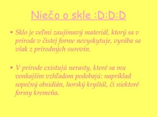 Niečo o skle :D:D:D Sklo je veľmi zaujímavý materiál, ktorý sa v prírode v čistej forme nevyskytuje, vyrába sa však z prírodných surovín.  V prírode existujú nerasty, ktoré sa mu vonkajším vzhľadom podobajú: napríklad sopečný obsidián, horský kryštál, či niektoré formy kremeňa . 