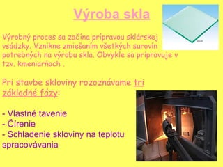 Výroba skla Výrobný proces sa začína prípravou sklárskej vsádzky. Vznikne zmiešaním všetkých surovín potrebných na výrobu skla. Obvykle sa pripravuje v tzv. kmeniarňach .  Pri stavbe skloviny rozoznávame  tri základné fázy : - Vlastné tavenie - Čírenie - Schladenie skloviny na teplotu spracovávania 