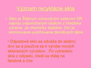 Význam recyklácie skla Sklo je Štátnym zdravotným ústavom SR najviac odporúčaným obalom z hľadiska zdravia. Je chemicky stabilné, čím je eliminované uvoľňovanie škodlivých látok.  Odpadové sklo sa odváža do sklární, drví sa a používa sa k výrobe nových sklenených výrobkov.  Po vytriedení skla z odpadu, triedi sa ďalej na farebné a číre  