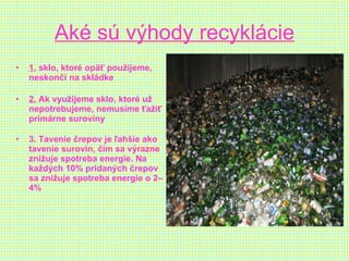 Aké sú výhody recyklácie 1.  sklo, ktoré opäť použijeme, neskončí na skládke 2.  Ak využijeme sklo, ktoré už nepotrebujeme, nemusíme ťažiť primárne suroviny 3. Tavenie črepov je ľahšie ako tavenie surovín, čím sa výrazne znižuje spotreba energie. Na každých 10% pridaných črepov sa znižuje spotreba energie o 2–4%   