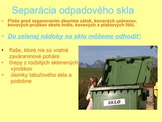 Separácia odpadového skla Fľaše pred separovaním zbavíme zátok, kovových uzáverov, kovových prúžkov okolo hrdla, kovových a plastových fólií. Do zelenej nádoby na sklo môžeme odhodiť:   fľaše, ktoré nie sú vratné  zaváraninové poháre   črepy z rozbitých sklenených  výrobkov    úlomky tabuľového skla a  podobne 